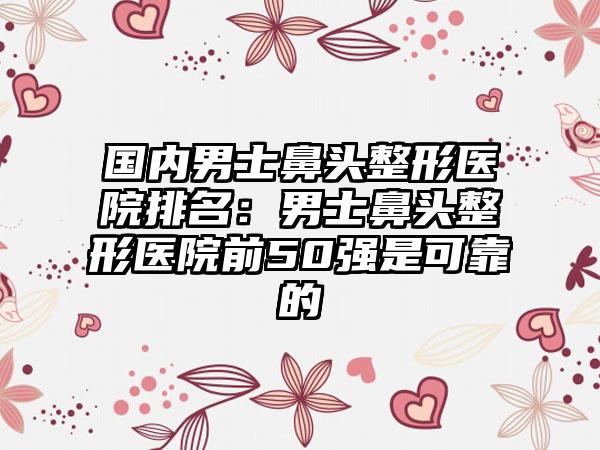 国内男士鼻头整形医院排名：男士鼻头整形医院前50强是可靠的