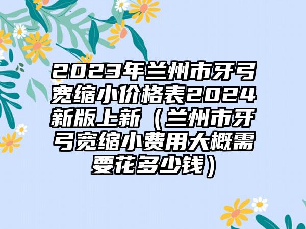 2023年兰州市牙弓宽缩小价格表2024新版上新（兰州市牙弓宽缩小费用大概需要花多少钱）
