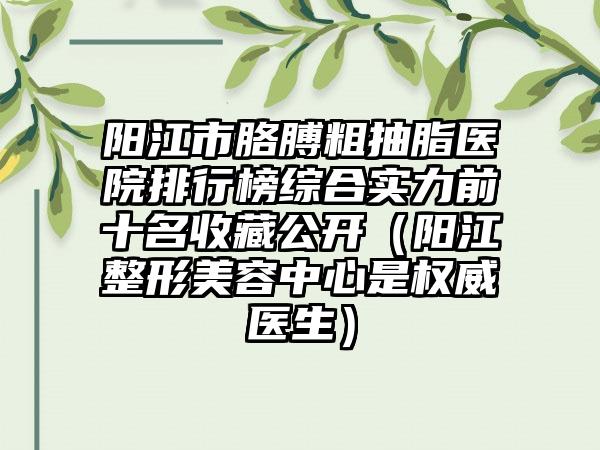 阳江市胳膊粗抽脂医院排行榜综合实力前十名收藏公开（阳江整形美容中心是权威医生）