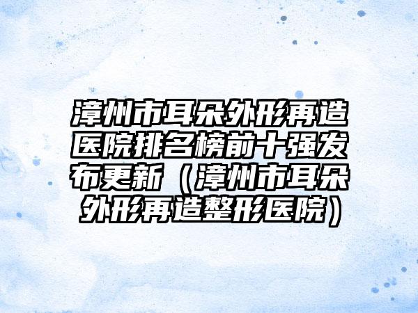 漳州市耳朵外形再造医院排名榜前十强发布更新(漳州市耳朵外形再造整形医院)