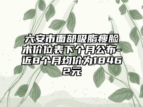 六安市面部吸脂瘦脸术价位表下个月公布-近8个月均价为18462元
