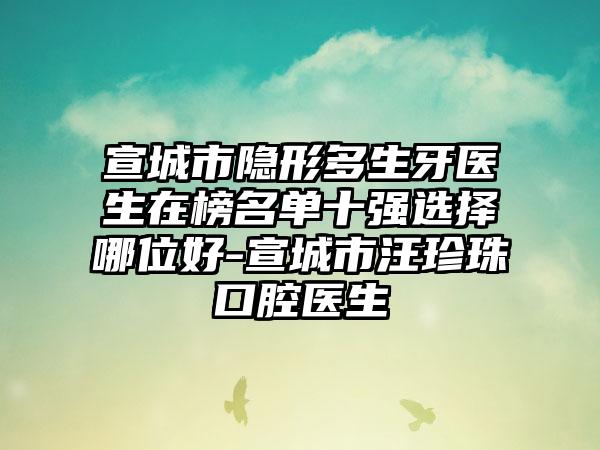 宣城市隐形多生牙医生在榜名单十强选择哪位好-宣城市汪珍珠口腔医生