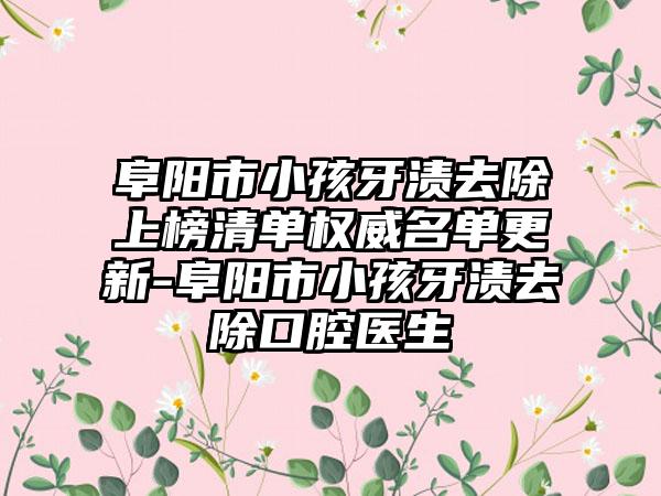 阜阳市小孩牙渍去除上榜清单权威名单更新-阜阳市小孩牙渍去除口腔医生