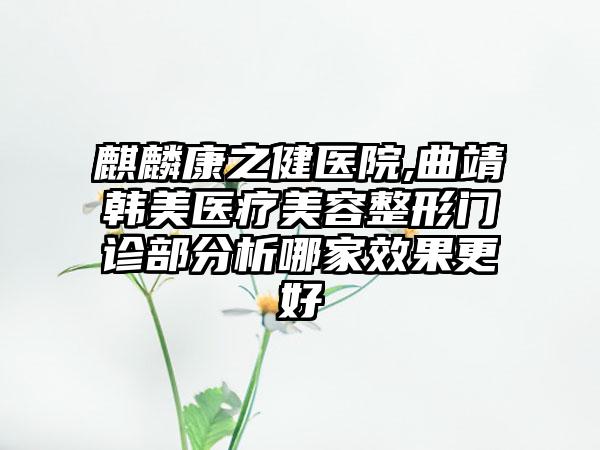 麒麟康之健医院,曲靖韩美医疗美容整形门诊部分析哪家效果更好