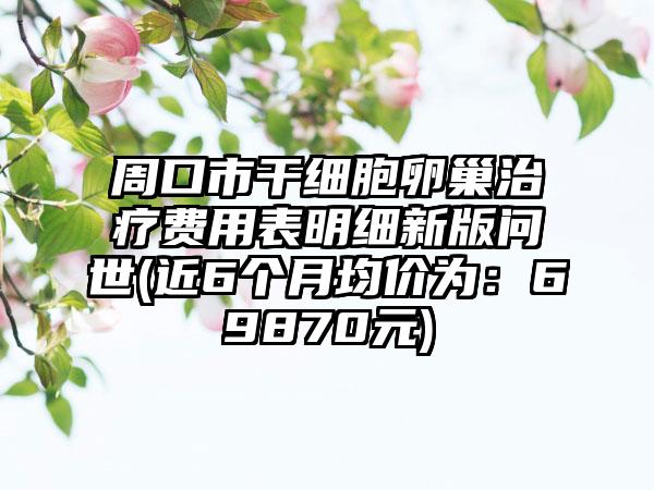 周口市干细胞卵巢治疗费用表明细新版问世(近6个月均价为：69870元)