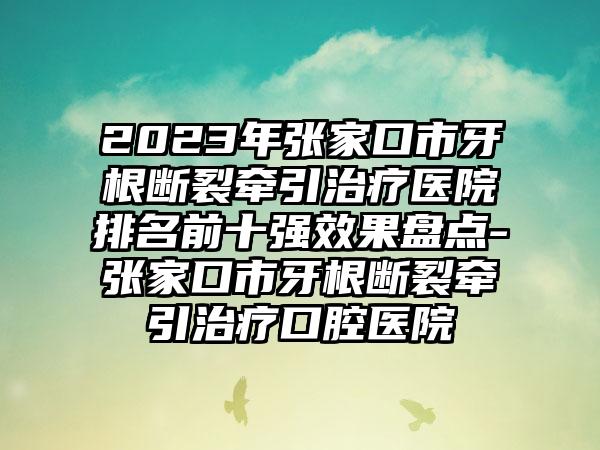 2023年张家口市牙根断裂牵引治疗医院排名前十强效果盘点-张家口市牙根断裂牵引治疗口腔医院