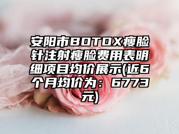 安阳市BOTOX瘦脸针注射瘦脸费用表明细项目均价展示(近6个月均价为：6773元)