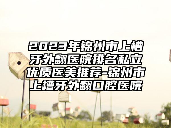 2023年锦州市上槽牙外翻医院排名私立优质医美推荐-锦州市上槽牙外翻口腔医院