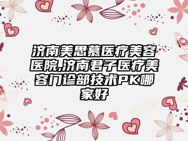 济南美思慕医疗美容医院,济南君子医疗美容门诊部技术PK哪家好