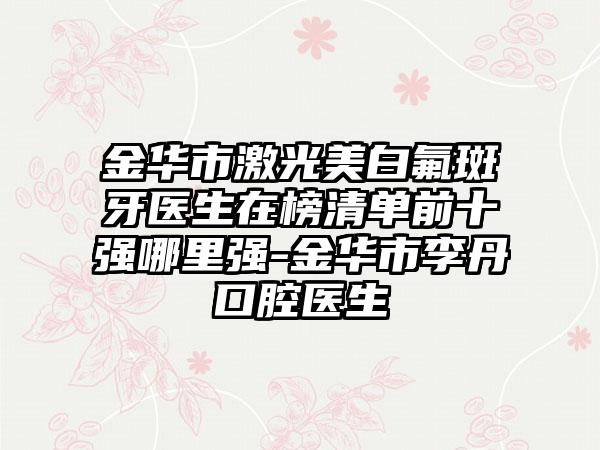 金华市激光美白氟斑牙医生在榜清单前十强哪里强-金华市李丹口腔医生