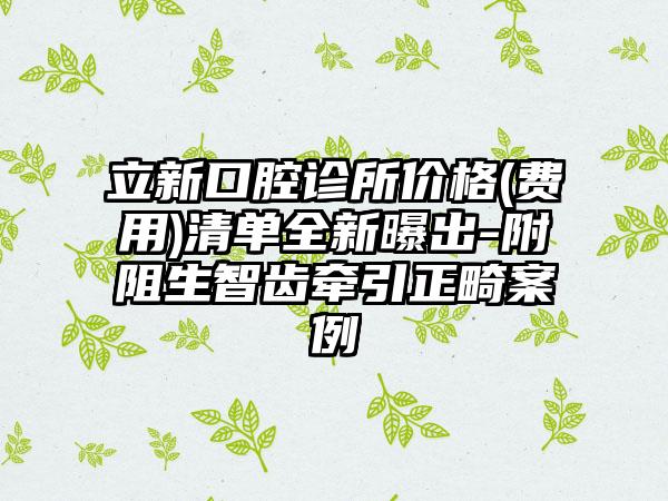 立新口腔诊所价格(费用)清单全新曝出-附阻生智齿牵引正畸案例