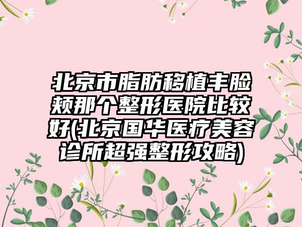 北京市脂肪移植丰脸颊那个整形医院比较好(北京国华医疗美容诊所超强整形攻略)