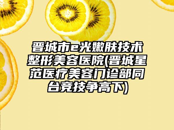 晋城市e光嫩肤技术整形美容医院(晋城星范医疗美容门诊部同台竞技争高下)