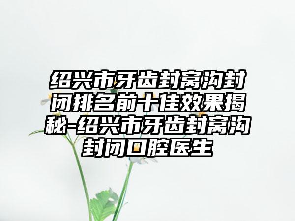 绍兴市牙齿封窝沟封闭排名前十佳效果揭秘-绍兴市牙齿封窝沟封闭口腔医生