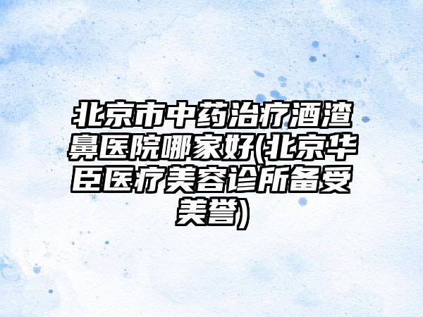 北京市中药治疗酒渣鼻医院哪家好(北京华臣医疗美容诊所备受美誉)