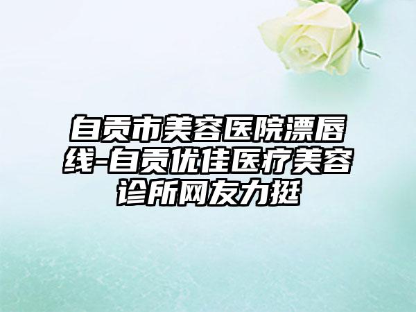 自贡市美容医院漂唇线-自贡优佳医疗美容诊所网友力挺