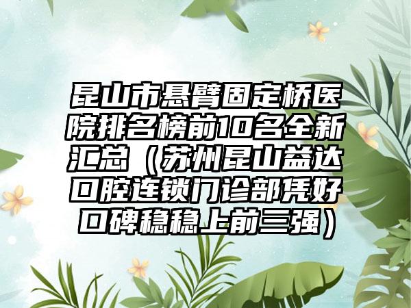 昆山市悬臂固定桥医院排名榜前10名全新汇总（苏州昆山益达口腔连锁门诊部凭好口碑稳稳上前三强）