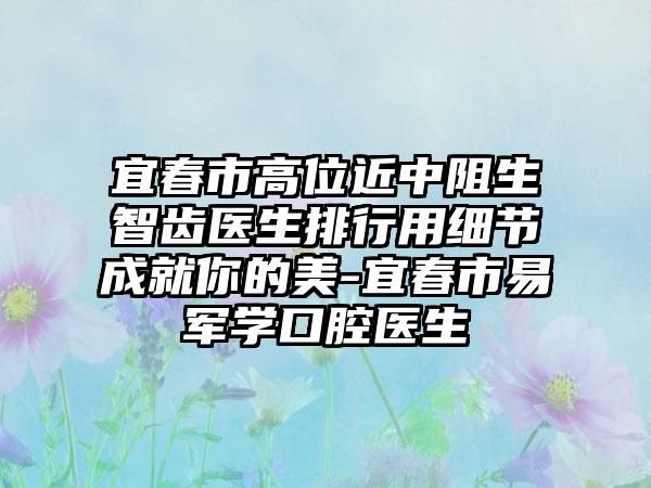 宜春市高位近中阻生智齿医生排行用细节成就你的美-宜春市易军学口腔医生
