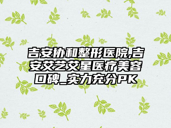 吉安协和整形医院,吉安艾艺艾星医疗美容口碑_实力充分PK