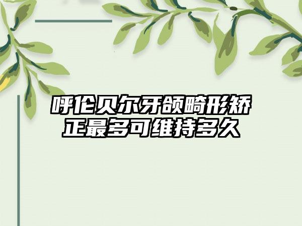 呼伦贝尔牙颌畸形矫正最多可维持多久