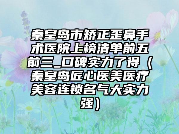 秦皇岛市矫正歪鼻手术医院上榜清单前五前三_口碑实力了得(秦皇岛匠心医美医疗美容连锁名气大实力强)
