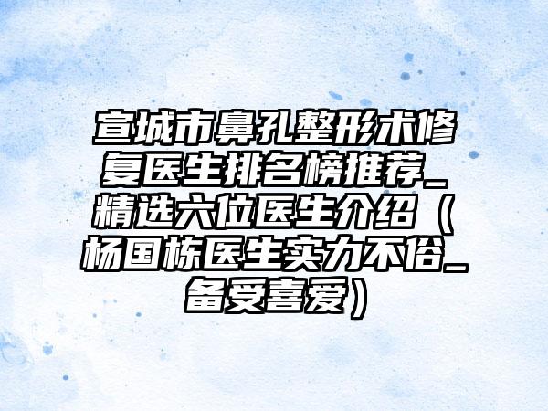 宣城市鼻孔整形术修复医生排名榜推荐_精选六位医生介绍(杨国栋医生实力不俗_备受喜爱)