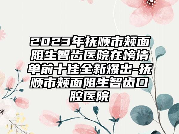 2023年抚顺市颊面阻生智齿医院在榜清单前十佳全新爆出-抚顺市颊面阻生智齿口腔医院
