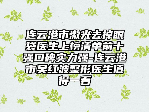 连云港市激光去掉眼袋医生上榜清单前十强口碑实力强-连云港市吴红波整形医生值得一看