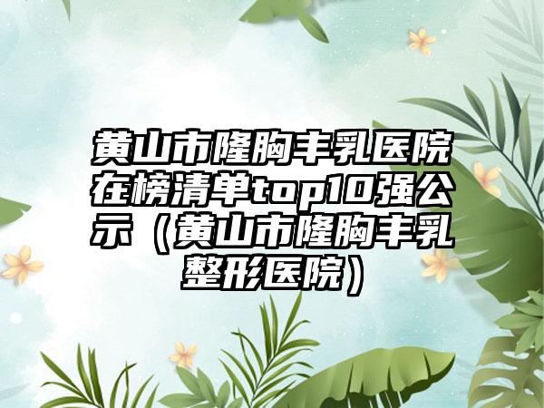 黄山市隆胸丰乳医院在榜清单top10强公示（黄山市隆胸丰乳整形医院）