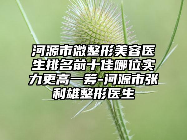 河源市微整形美容医生排名前十佳哪位实力更高一筹-河源市张利雄整形医生