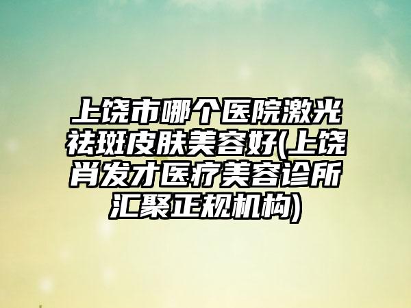 上饶市哪个医院激光祛斑皮肤美容好(上饶肖发才医疗美容诊所汇聚正规机构)