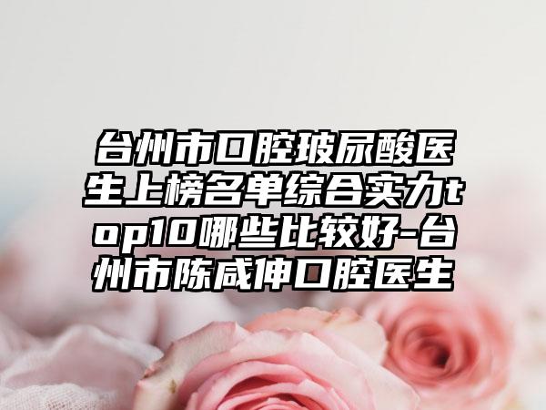 台州市口腔玻尿酸医生上榜名单综合实力top10哪些比较好-台州市陈咸伸口腔医生