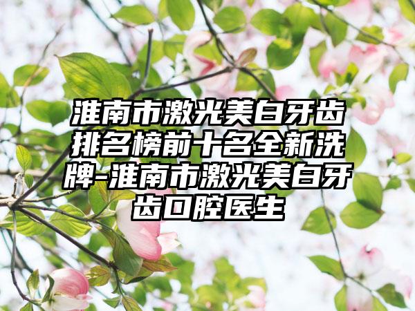 淮南市激光美白牙齿排名榜前十名全新洗牌-淮南市激光美白牙齿口腔医生