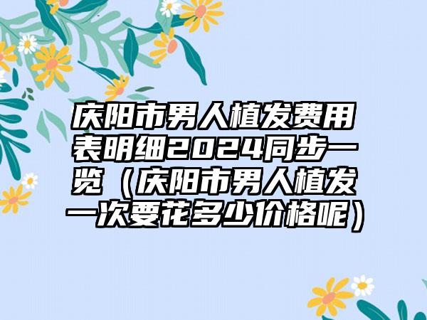 庆阳市男人植发费用表明细2024同步一览（庆阳市男人植发一次要花多少价格呢）