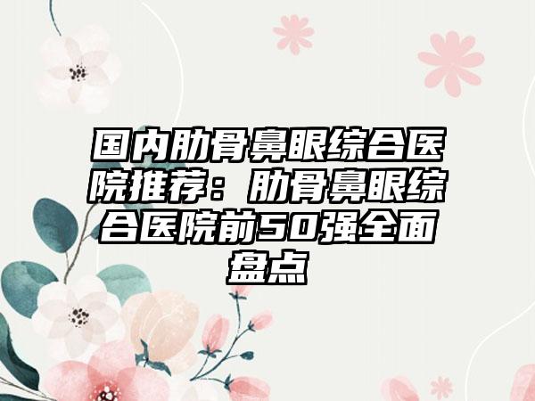 国内肋骨鼻眼综合医院推荐：肋骨鼻眼综合医院前50强全面盘点