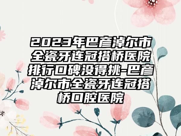 2023年巴彦淖尔市全瓷牙连冠搭桥医院排行口碑没得挑-巴彦淖尔市全瓷牙连冠搭桥口腔医院