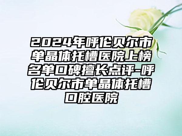 2024年呼伦贝尔市单晶体托槽医院上榜名单口碑擅长点评-呼伦贝尔市单晶体托槽口腔医院