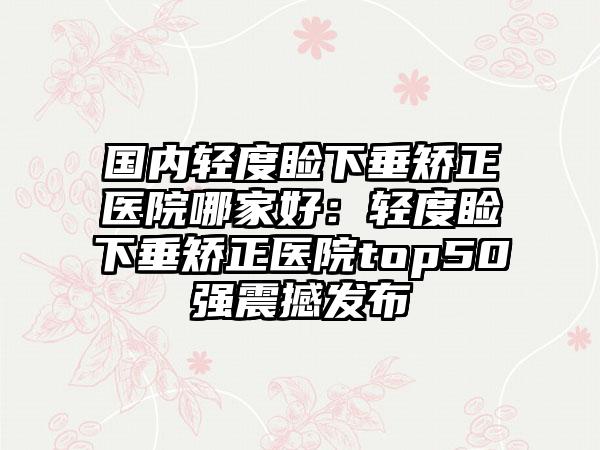 国内轻度睑下垂矫正医院哪家好：轻度睑下垂矫正医院top50强震撼发布