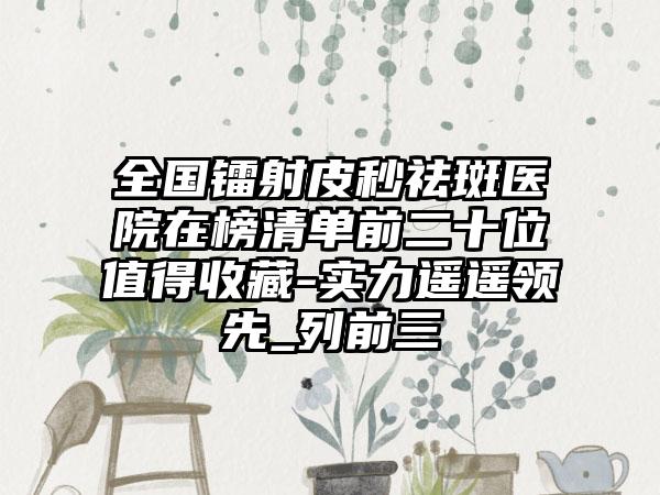 全国镭射皮秒祛斑医院在榜清单前二十位值得收藏-实力遥遥领先_列前三