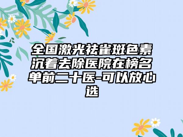 全国激光祛雀斑色素沉着去除医院在榜名单前二十医-可以放心选