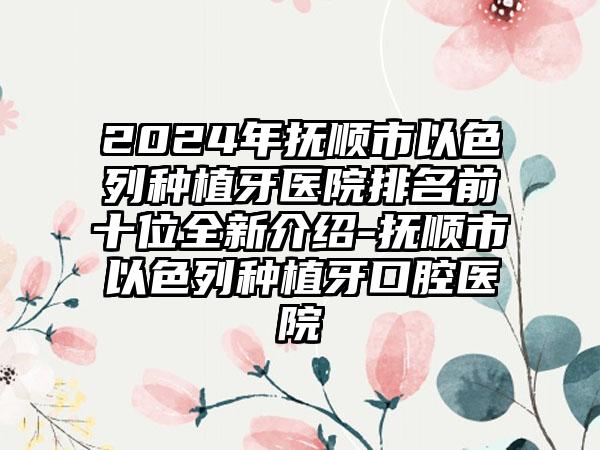 2024年抚顺市以色列种植牙医院排名前十位全新介绍-抚顺市以色列种植牙口腔医院