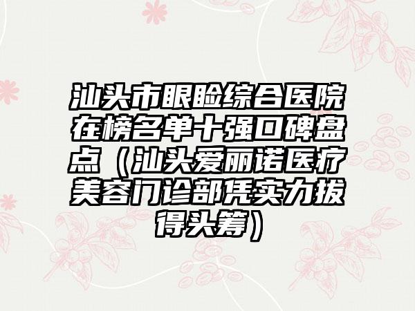 汕头市眼睑综合医院在榜名单十强口碑盘点（汕头爱丽诺医疗美容门诊部凭实力拔得头筹）