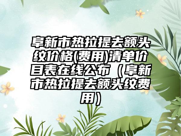 阜新市热拉提去额头纹价格(费用)清单价目表在线公布（阜新市热拉提去额头纹费用）
