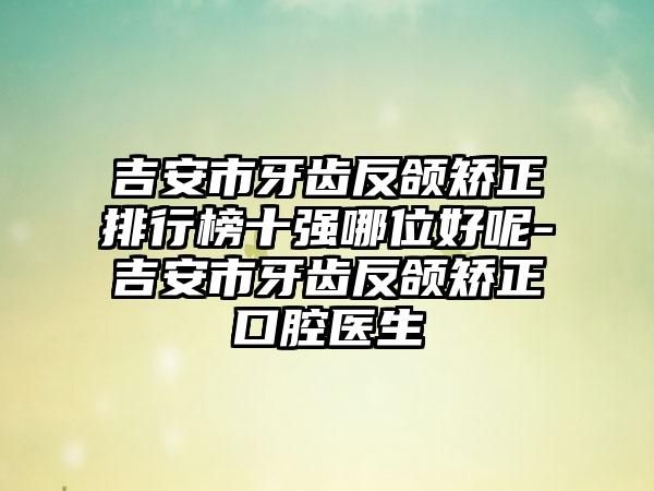吉安市牙齿反颌矫正排行榜十强哪位好呢-吉安市牙齿反颌矫正口腔医生