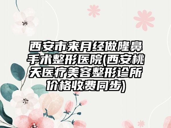 西安市来月经做隆鼻手术整形医院(西安桃夭医疗美容整形诊所价格收费同步)