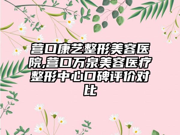 营口康艺整形美容医院,营口万泉美容医疗整形中心口碑评价对比