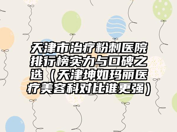 天津市治疗粉刺医院排行榜实力与口碑之选（天津坤如玛丽医疗美容科对比谁更强）