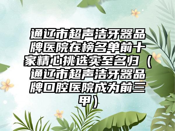 通辽市超声洁牙器品牌医院在榜名单前十家精心挑选实至名归（通辽市超声洁牙器品牌口腔医院成为前三甲）