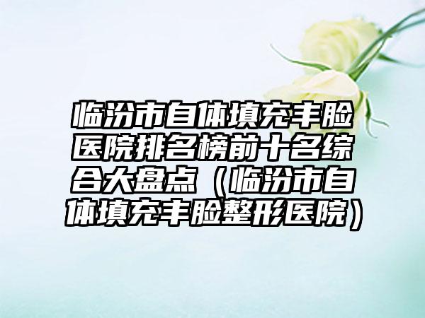 临汾市自体填充丰脸医院排名榜前十名综合大盘点（临汾市自体填充丰脸整形医院）