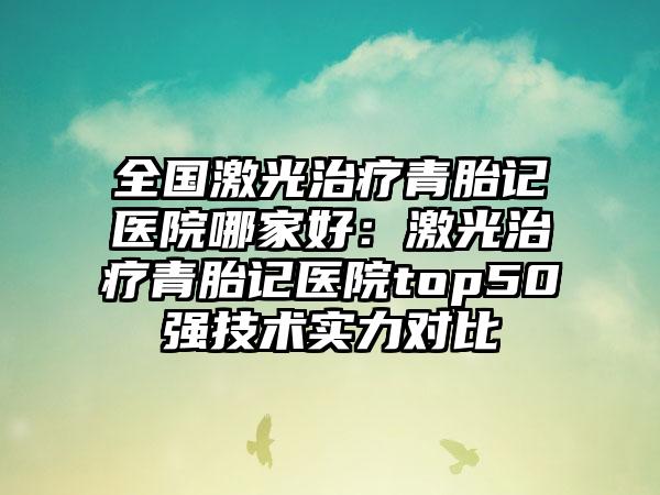全国激光治疗青胎记医院哪家好：激光治疗青胎记医院top50强技术实力对比